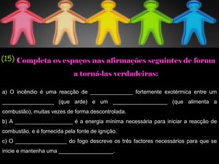 a) O incêndio é uma reacção de ______________ fortemente exotérmica entre um
_________________ (que arde) e um __________________ (que alimenta a
combustão), muitas vezes de forma descontrolada.
b) A ___________________ é a energia mínima necessária para iniciar a reacção de
combustão, e é fornecida pela fonte de ignição.
c) O _________________ do fogo descreve os três factores necessários para que se
inicie e mantenha uma __________________.
(15) Completa os espaços nas afirmações seguintes de forma
a torná-las verdadeiras:
 