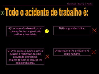 Higiene Saúde e Segurança no Trabalho
A) Um acto não desejado, com
consequências de gravidade
variável e imprevista.
B) Uma grande chatice.
C) Uma situação súbita ocorrida
durante a realização de uma
actividade económica,
originando apenas prejuízo de
carácter material.
D) Qualquer dano produzido no
corpo humano.
(1)
 