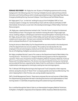 RONALD REX RIGBY- Mr. Rigby has over 30 years of firefighting experiencewith a strong
background in the following areas: Fire Training, Firefighter Survival, Light and Heavy Vehicle
Extrication and Technical Rescue which includes specializedtraining in High Angle Rope Rescue,
Emergency Building Shoring, Structural Collapse, Trench Rescue and Swift Water Rescue.
Mr. Rigby spent 27 yrs. “on the line” working his way up from Firefighter/ EMT to Truck
Company Captain in charge of a Technical Recue Team with the medical certification of EMT
Intermediate. He has had a crucial role in the developmental stages of West Valley’s Technical
Rescue program.
Mr. Rigby saw a need and became involved in the “Train the Trainer” program for Advanced
Technical Rescue Team. This program was involved in training the team in high angle rope
rescue, building collapse, confinedspace and trench rescue/atmospheric monitoring for his city.
Mr. Rigby, along with other members of West Valley and South Salt Lake Fire Departments,
created a joint rescue team. This team soon evolved into the Metro Technical Rescue Team
which combined the efforts of 7 city fire departments.
During his tenure at West Valley City Fire Department he was instrumental in the development
of the fire departments new recruit academy. This academy not only teaches the new
employee’s first aid and emergency medical care for the citizens of their community, but also
the art of firefighting, firefighter survival and car extrication.
Mr. Rigby completed the last 2 years of his career as the Department Head of West Valley’s Fire
Training Division. This Division is in charge of all the training aspects of the fire departments
operation. These areas of expertise include: Firefighting, Medical, Hazardous Materials, Technical
Rescue and Fire Safety Inspections. The division not only provided the training, but maintained
and recorded all the hours required by the State of Utah for certification in the above fields. Ron
implemented a new approach to training by creating two new training programs:
The 15 Minute Drill-Brings the training to the Engine and Truck Companies in their response
districts, saving the amount of “Down Time” a company spends out of service while training. This
aids in keeping them in their first due area, saving valuable response time.
SMT’s (Small Management Teams)- These teams empower the men and women of West Valley
Fire Department by giving them the lead in deciding the direction and implementation of their
training needs in 5 vital fields of expertise along with outside training and certifications.
Ron is certified through the State of Utah as an Intermediate Emergency Medical Technician,
Firefighter I, Firefighter II, Apparatus Driver Operator (ADO), Hazardous Materials Awareness,
 