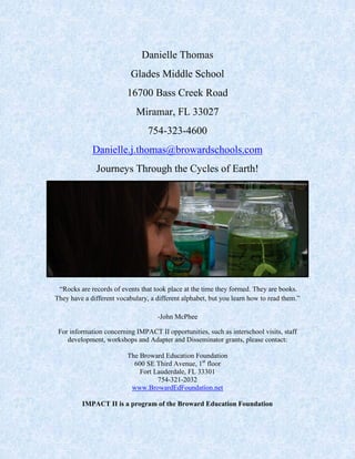 Danielle Thomas
Glades Middle School
16700 Bass Creek Road
Miramar, FL 33027
754-323-4600
Danielle.j.thomas@browardschools.com
Journeys Through the Cycles of Earth!
“Rocks are records of events that took place at the time they formed. They are books.
They have a different vocabulary, a different alphabet, but you learn how to read them.”
-John McPhee
For information concerning IMPACT II opportunities, such as interschool visits, staff
development, workshops and Adapter and Disseminator grants, please contact:
The Broward Education Foundation
600 SE Third Avenue, 1st
floor
Fort Lauderdale, FL 33301
754-321-2032
www.BrowardEdFoundation.net
IMPACT II is a program of the Broward Education Foundation
 