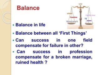 Balance
 Balance in life
 Balance between all ‘First Things’
 Can success in one field
compensate for failure in other?
 Can success in profession
compensate for a broken marriage,
ruined health ?
 