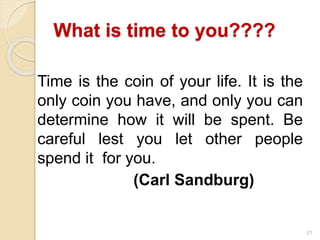 21
What is time to you????
Time is the coin of your life. It is the
only coin you have, and only you can
determine how it will be spent. Be
careful lest you let other people
spend it for you.
(Carl Sandburg)
 