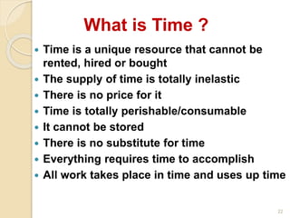 22
 Time is a unique resource that cannot be
rented, hired or bought
 The supply of time is totally inelastic
 There is no price for it
 Time is totally perishable/consumable
 It cannot be stored
 There is no substitute for time
 Everything requires time to accomplish
 All work takes place in time and uses up time
What is Time ?
 