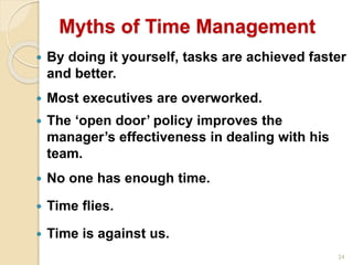 24
Myths of Time Management
 By doing it yourself, tasks are achieved faster
and better.
 Most executives are overworked.
 The ‘open door’ policy improves the
manager’s effectiveness in dealing with his
team.
 No one has enough time.
 Time flies.
 Time is against us.
 