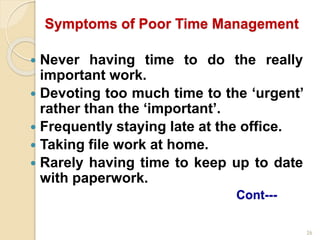 26
Symptoms of Poor Time Management
 Never having time to do the really
important work.
 Devoting too much time to the ‘urgent’
rather than the ‘important’.
 Frequently staying late at the office.
 Taking file work at home.
 Rarely having time to keep up to date
with paperwork.
Cont---
 