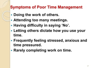 27
Symptoms of Poor Time Management
 Doing the work of others.
 Attending too many meetings.
 Having difficulty in saying ‘No’.
 Letting others dictate how you use your
time.
 Frequently feeling stressed, anxious and
time pressured.
 Rarely completing work on time.
 