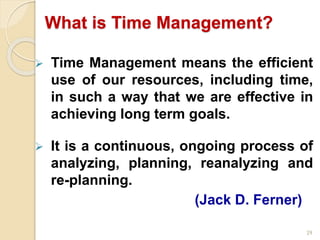 29
What is Time Management?
 Time Management means the efficient
use of our resources, including time,
in such a way that we are effective in
achieving long term goals.
 It is a continuous, ongoing process of
analyzing, planning, reanalyzing and
re-planning.
(Jack D. Ferner)
 