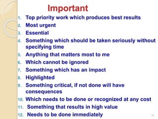 33
1. Top priority work which produces best results
2. Most urgent
3. Essential
4. Something which should be taken seriously without
specifying time
5. Anything that matters most to me
6. Which cannot be ignored
7. Something which has an impact
8. Highlighted
9. Something critical, if not done will have
consequences
10. Which needs to be done or recognized at any cost
11. Something that results in high value
12. Needs to be done immediately
Important
 