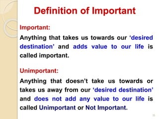 35
Important:
Anything that takes us towards our ‘desired
destination’ and adds value to our life is
called important.
Unimportant:
Anything that doesn’t take us towards or
takes us away from our ‘desired destination’
and does not add any value to our life is
called Unimportant or Not Important.
Definition of Important
 