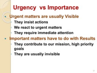 37
Urgency vs Importance
 Urgent matters are usually Visible
◦ They insist actions
◦ We react to urgent matters
◦ They require immediate attention
 Important matters have to do with Results
◦ They contribute to our mission, high priority
goals
◦ They are usually invisible
 