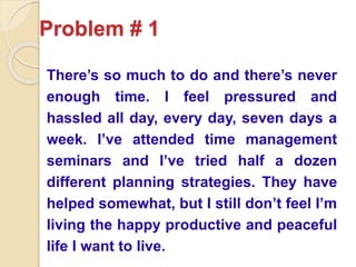 Problem # 1
There’s so much to do and there’s never
enough time. I feel pressured and
hassled all day, every day, seven days a
week. I’ve attended time management
seminars and I’ve tried half a dozen
different planning strategies. They have
helped somewhat, but I still don’t feel I’m
living the happy productive and peaceful
life I want to live.
 