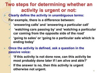 40
Two steps for determining whether an
activity is urgent or not:
 Clearly define the activity in unambiguous terms:
For example, there is a difference between:
 ‘answering calls’ and ‘answering a particular call’
 ‘watching cars passing by’ and ‘watching a particular
car coming from the opposite side of the road’
 ‘going to sales’ or ‘going to a particular sale which is
ending today’
 Once the activity is defined, ask a question in the
passive voice:
 ‘If this activity is not done now, can this activity be
most probably done later if I am alive and able?’
 If the answer is no, then this activity is urgent
otherwise not urgent.
 