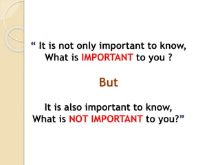 “ It is not only important to know,
What is IMPORTANT to you ?
But
It is also important to know,
What is NOT IMPORTANT to you?”
 