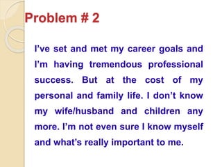 Problem # 2
I’ve set and met my career goals and
I’m having tremendous professional
success. But at the cost of my
personal and family life. I don’t know
my wife/husband and children any
more. I’m not even sure I know myself
and what’s really important to me.
 