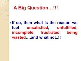 A Big Question…!!!
 If so, then what is the reason we
feel unsatisfied, unfulfilled,
incomplete, frustrated, being
wasted….and what not..!!
 