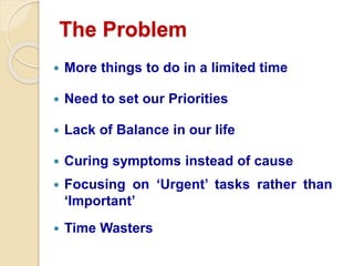 The Problem
 More things to do in a limited time
 Need to set our Priorities
 Lack of Balance in our life
 Curing symptoms instead of cause
 Focusing on ‘Urgent’ tasks rather than
‘Important’
 Time Wasters
 