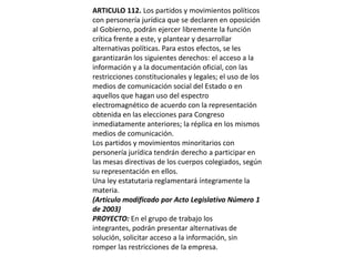 ARTICULO 112. Los partidos y movimientos políticos con personería jurídica que se declaren en oposición al Gobierno, podrán ejercer libremente la función crítica frente a este, y plantear y desarrollar alternativas políticas. Para estos efectos, se les garantizarán los siguientes derechos: el acceso a la información y a la documentación oficial, con las restricciones constitucionales y legales; el uso de los medios de comunicación social del Estado o en aquellos que hagan uso del espectro electromagnético de acuerdo con la representación obtenida en las elecciones para Congreso inmediatamente anteriores; la réplica en los mismos medios de comunicación.Los partidos y movimientos minoritarios con personería jurídica tendrán derecho a participar en las mesas directivas de los cuerpos colegiados, según su representación en ellos.Una ley estatutaria reglamentará íntegramente la materia.(Artículo modificado por Acto Legislativo Número 1 de 2003)PROYECTO: En el grupo de trabajo los integrantes, podrán presentar alternativas de solución, solicitar acceso a la información, sin romper las restricciones de la empresa.  