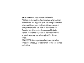 ARTICULO 113. Son Ramas del Poder Público, la legislativa, la ejecutiva, y la judicial.Además de los órganos que las integran existen otros, autónomos e independientes, para el cumplimiento de las demás funciones del Estado. Los diferentes órganos del Estado tienen funciones separadas pero colaboran armónicamente para la realización de sus fines.PROYECTO: La empresa colaborara para los fines del estado, y colaborar cn todas las ramas judiciales. 