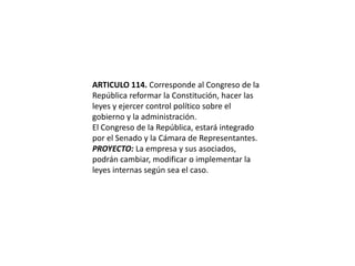 ARTICULO 114. Corresponde al Congreso de la República reformar la Constitución, hacer las leyes y ejercer control político sobre el gobierno y la administración.El Congreso de la República, estará integrado por el Senado y la Cámara de Representantes.PROYECTO: La empresa y sus asociados, podrán cambiar, modificar o implementar la leyes internas según sea el caso.  