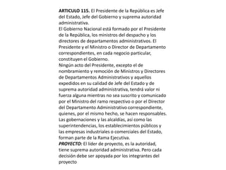 ARTICULO 115. El Presidente de la República es Jefe del Estado, Jefe del Gobierno y suprema autoridad administrativa.El Gobierno Nacional está formado por el Presidente de la República, los ministros del despacho y los directores de departamentos administrativos. El Presidente y el Ministro o Director de Departamento correspondientes, en cada negocio particular, constituyen el Gobierno.Ningún acto del Presidente, excepto el de nombramiento y remoción de Ministros y Directores de Departamentos Administrativos y aquellos expedidos en su calidad de Jefe del Estado y de suprema autoridad administrativa, tendrá valor ni fuerza alguna mientras no sea suscrito y comunicado por el Ministro del ramo respectivo o por el Director del Departamento Administrativo correspondiente, quienes, por el mismo hecho, se hacen responsables.Las gobernaciones y las alcaldías, así como las superintendencias, los establecimientos públicos y las empresas industriales o comerciales del Estado, forman parte de la Rama Ejecutiva.PROYECTO: El líder de proyecto, es la autoridad, tiene suprema autoridad administrativa. Pero cada decisión debe ser apoyada por los integrantes del proyecto