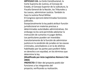 ARTICULO 116. La Corte Constitucional, la Corte Suprema de Justicia, el Consejo de Estado, el Consejo Superior de la Judicatura, la Fiscalía General de la Nación, los Tribunales y los Jueces, administran Justicia. También lo hace la Justicia Penal Militar.El Congreso ejercerá determinadas funciones judiciales.Excepcionalmente la ley podrá atribuir función jurisdiccional en materias precisas a determinadas autoridades administrativas. Sin embargo no les será permitido adelantar la instrucción de sumarios ni juzgar delitos.Los particulares pueden ser investidos transitoriamente de la función de administrar justicia en la condición de jurados en las causas criminales, conciliadores o en la de árbitros habilitados por las partes para proferir fallos en derecho o en equidad, en los términos que determine la ley. (Modificado por Acto Legislativo Número 3 de 2002)PROYECTO: El líder del proyecto podrá dar funciones a los integrantes del proyecto, verificando su realización. 
