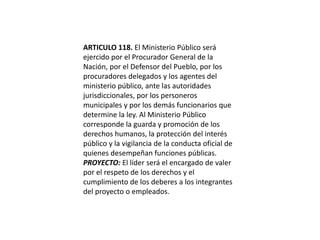 ARTICULO 118. El Ministerio Público será ejercido por el Procurador General de la Nación, por el Defensor del Pueblo, por los procuradores delegados y los agentes del ministerio público, ante las autoridades jurisdiccionales, por los personeros municipales y por los demás funcionarios que determine la ley. Al Ministerio Público corresponde la guarda y promoción de los derechos humanos, la protección del interés público y la vigilancia de la conducta oficial de quienes desempeñan funciones públicas.PROYECTO: El líder será el encargado de valer por el respeto de los derechos y el cumplimiento de los deberes a los integrantes del proyecto o empleados.