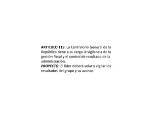 ARTICULO 119. La Contraloría General de la República tiene a su cargo la vigilancia de la gestión fiscal y el control de resultado de la administración.PROYECTO: El líder deberá velar y vigilar los resultados del grupo y su avance. 