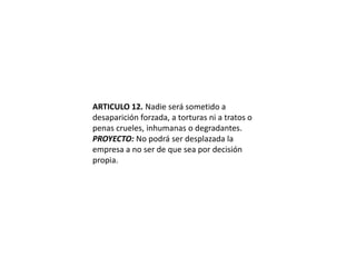 ARTICULO 12. Nadie será sometido a desaparición forzada, a torturas ni a tratos o penas crueles, inhumanas o degradantes.PROYECTO: No podrá ser desplazada la empresa a no ser de que sea por decisión propia.