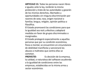 ARTICULO 13. Todas las personas nacen libres e iguales ante la ley, recibirán la misma protección y trato de las autoridades y gozarán de los mismos derechos, libertades y oportunidades sin ninguna discriminación por razones de sexo, raza, origen nacional o familiar, lengua, religión, opinión política o filosófica.El Estado promoverá las condiciones para que la igualdad sea real y efectiva y adoptará medidas en favor de grupos discriminados o marginados.El Estado protegerá especialmente a aquellas personas que por su condición económica, física o mental, se encuentren en circunstancia de debilidad manifiesta y sancionará los abusos o maltratos que contra ellas se cometan.PROYECTO: 	Es decisión de la empresa, la calidad, o naturaleza del software acudiendo a la igualdad de condiciones entre las empresas, establecidas en la misma arrea y sector económico.