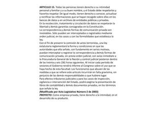 ARTICULO 15. Todas las personas tienen derecho a su intimidad personal y familiar y a su buen nombre, y el Estado debe respetarlos y hacerlos respetar. De igual modo, tienen derecho a conocer, actualizar y rectificar las informaciones que se hayan recogido sobre ellas en los bancos de datos y en archivos de entidades públicas y privadas.En la recolección, tratamiento y circulación de datos se respetarán la libertad y demás garantías consagradas en la Constitución.La correspondencia y demás formas de comunicación privada son inviolables. Sólo pueden ser interceptados o registrados mediante orden judicial, en los casos y con las formalidades que establezca la ley.Con el fin de prevenir la comisión de actos terroristas, una ley estatutaria reglamentará la forma y condiciones en que las autoridades que ella señale, con fundamento en serios motivos, puedan interceptar o registrar la correspondencia y demás formas de comunicación privada, sin previa orden judicial, con aviso inmediato a la Procuraduría General de la Nación y control judicial posterior dentro de las treinta y seis (36) horas siguientes. Al iniciar cada período de sesiones el Gobierno rendirá informe al Congreso sobre el uso que se haya hecho de esta facultad. Los funcionarios que abusen de las medidas a que se refiere este artículo incurrirán en falta gravísima, sin perjuicio de las demás responsabilidades a que hubiere lugar.Para efectos tributarios judiciales y para los casos de inspección, vigilancia e intervención del Estado, podrá exigirse la presentación de libros de contabilidad y demás documentos privados, en los términos que señale la ley.(Modificado por Acto Legislativo Número 2 de 2003)PROYECTO: Como empresa privada, tiene derecho a la intimidad, en el desarrollo de su producto. 