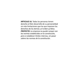 ARTICULO 16. Todas las personas tienen derecho al libre desarrollo de su personalidad sin más limitaciones que las que imponen los derechos de los demás y el orden jurídico.PROYECTO: La empresa no puede romper con las normas establecidas en la constitución, pero si establecer límites internos, sin pasar sobres las normas de la constitución.