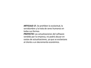 ARTICULO 17. Se prohíben la esclavitud, la servidumbre y la trata de seres humanos en todas sus formas.PROYECTO: Las actualizaciones del software vendido por la empresa, no podrá abusar en costos de actualizaciones, ya que se esclavizara al cliente a un decremento económico.