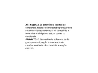 ARTICULO 18. Se garantiza la libertad de conciencia. Nadie será molestado por razón de sus convicciones o creencias ni compelido a revelarlas ni obligado a actuar contra su conciencia.PROYECTO: El desarrollo del software, es de gusto personal, según la conciencia del creador, no afecta directamente a ningún externo.