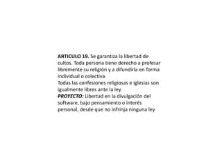 ARTICULO 19. Se garantiza la libertad de cultos. Toda persona tiene derecho a profesar libremente su religión y a difundirla en forma individual o colectiva.Todas las confesiones religiosas e iglesias son igualmente libres ante la ley.PROYECTO: Libertad en la divulgación del software, bajo pensamiento o interés personal, desde que no infrinja ninguna ley