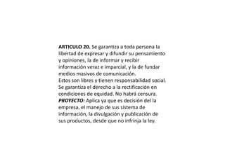 ARTICULO 20. Se garantiza a toda persona la libertad de expresar y difundir su pensamiento y opiniones, la de informar y recibir información veraz e imparcial, y la de fundar medios masivos de comunicación.Estos son libres y tienen responsabilidad social. Se garantiza el derecho a la rectificación en condiciones de equidad. No habrá censura.PROYECTO: Aplica ya que es decisión del la empresa, el manejo de sus sistema de información, la divulgación y publicación de  sus productos, desde que no infrinja la ley.