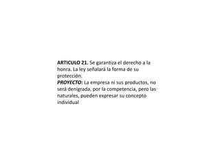 ARTICULO 21. Se garantiza el derecho a la honra. La ley señalará la forma de su protección.PROYECTO: La empresa ni sus productos, no será denigrada, por la competencia, pero las naturales, pueden expresar su concepto individual