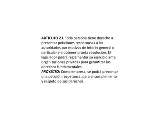 ARTICULO 23. Toda persona tiene derecho a presentar peticiones respetuosas a las autoridades por motivos de interés general o particular y a obtener pronta resolución. El legislador podrá reglamentar su ejercicio ante organizaciones privadas para garantizar los derechos fundamentales.PROYECTO: Como empresa, se podrá presentar una petición respetuosa, para el cumplimiento y respeto de sus derechos.