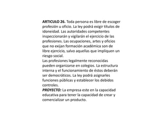 ARTICULO 26. Toda persona es libre de escoger profesión u oficio. La ley podrá exigir títulos de idoneidad. Las autoridades competentes inspeccionarán y vigilarán el ejercicio de las profesiones. Las ocupaciones, artes y oficios que no exijan formación académica son de libre ejercicio, salvo aquellas que impliquen un riesgo social.Las profesiones legalmente reconocidas pueden organizarse en colegios. La estructura interna y el funcionamiento de éstos deberán ser democráticos. La ley podrá asignarles funciones públicas y establecer los debidos controles.PROYECTO: La empresa este en la capacidad educativa para tener la capacidad de crear y comercializar un producto.