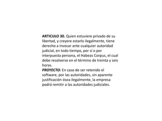 ARTICULO 30. Quien estuviere privado de su libertad, y creyere estarlo ilegalmente, tiene derecho a invocar ante cualquier autoridad judicial, en todo tiempo, por sí o por interpuesta persona, el Habeas Corpus, el cual debe resolverse en el término de treinta y seis horas.PROYECTO: En caso de ser retenido el software, por las autoridades, sin aparente justificación ósea ilegalmente, la empresa podrá remitir a las autoridades judiciales.