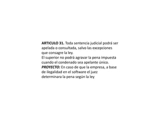 ARTICULO 31. Toda sentencia judicial podrá ser apelada o consultada, salvo las excepciones que consagre la ley.El superior no podrá agravar la pena impuesta cuando el condenado sea apelante único.PROYECTO: En caso de que la empresa, a base de ilegalidad en el software el juez determinara la pena según la ley
