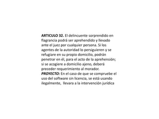 ARTICULO 32. El delincuente sorprendido en flagrancia podrá ser aprehendido y llevado ante el juez por cualquier persona. Si los agentes de la autoridad lo persiguieren y se refugiare en su propio domicilio, podrán penetrar en él, para el acto de la aprehensión; si se acogiere a domicilio ajeno, deberá preceder requerimiento al morador.PROYECTO: En el caso de que se compruebe el uso del software sin licencia, se está usando ilegalmente,  llevara a la intervención jurídica