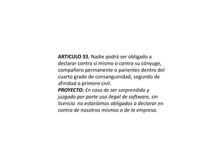 ARTICULO 33. Nadie podrá ser obligado a declarar contra sí mismo o contra su cónyuge, compañero permanente o parientes dentro del cuarto grado de consanguinidad, segundo de afinidad o primero civil.PROYECTO: En caso de ser sorprendido y juzgado por porte uso ilegal de software, sin licencia  no estaríamos obligados a declarar en contra de nosotros mismos o de la empresa.