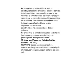 ARTICULO 35.La extradición se podrá solicitar, conceder u ofrecer de acuerdo con los tratados públicos y, en su defecto, con la ley.Además, la extradición de los colombianos por nacimiento se concederá por delitos cometidos en el exterior, considerados como tales en la legislación penal colombiana. La Ley reglamentará la materia.La extradición no procederá por delitos políticos.No procederá la extradición cuando se trate de hechos cometidos con anterioridad a la promulgación de la presente norma.(Artículo modificado por Acto Legislativo Número 1 de 1997)PROYECTO: Desde que infrinja las leyes internacionales y afecte el bien común del país afectado, será juzgado, según las leyes de cada país.