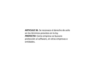 ARTICULO 36. Se reconoce el derecho de asilo en los términos previstos en la ley.PROYECTO: Como empresa se buscara protección al software, en otras empresas o entidades.