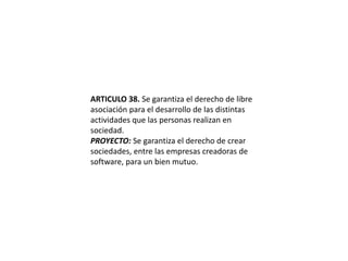 ARTICULO 38. Se garantiza el derecho de libre asociación para el desarrollo de las distintas actividades que las personas realizan en sociedad.PROYECTO: Se garantiza el derecho de crear sociedades, entre las empresas creadoras de software, para un bien mutuo.
