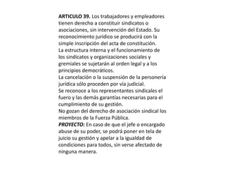 ARTICULO 39. Los trabajadores y empleadores tienen derecho a constituir sindicatos o asociaciones, sin intervención del Estado. Su reconocimiento jurídico se producirá con la simple inscripción del acta de constitución.La estructura interna y el funcionamiento de los sindicatos y organizaciones sociales y gremiales se sujetarán al orden legal y a los principios democráticos.La cancelación o la suspensión de la personería jurídica sólo proceden por vía judicial.Se reconoce a los representantes sindicales el fuero y las demás garantías necesarias para el cumplimiento de su gestión.No gozan del derecho de asociación sindical los miembros de la Fuerza Pública.PROYECTO: En caso de que el jefe o encargado abuse de su poder, se podrá poner en tela de juicio su gestión y apelar a la igualdad de condiciones para todos, sin verse afectado de ninguna manera.