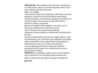 ARTICULO 40. Todo ciudadano tiene derecho a participar en la conformación, ejercicio y control del poder político. Para hacer efectivo este derecho puede:Elegir y ser elegido.Tomar parte en elecciones, plebiscitos, referendos, consultas populares y otras formas de participación democrática.Constituir partidos, movimientos y agrupaciones políticas sin limitación alguna; formar parte de ellos libremente y difundir sus ideas y programas.Revocar el mandato de los elegidos en los casos y en la forma que establecen la Constitución y la ley.Tener iniciativa en las corporaciones públicas.Interponer acciones públicas en defensa de la Constitución y de la ley.Acceder al desempeño de funciones y cargos públicos, salvo los colombianos, por nacimiento o por adopción, que tengan doble nacionalidad. La ley reglamentará esta excepción y determinará los casos a los cuales ha de aplicarse.Las autoridades garantizarán la adecuada y efectiva participación de la mujer en los niveles decisorios de la Administración Pública.PROYECTO: Los empleados, puden hacer uso de la política para su beneficio o la comunidad, determinando entre todos, las decisiones que afectan al grupo de trabajo en general.
