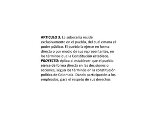 ARTICULO 3. La soberanía reside exclusivamente en el pueblo, del cual emana el poder público. El pueblo la ejerce en forma directa o por medio de sus representantes, en los términos que la Constitución establece.PROYECTO: Aplica al establecer que el pueblo ejerce de forma directa en las decisiones o acciones, según los términos en la constitución política de Colombia. Dando participación a los empleados, para el respeto de sus derechos