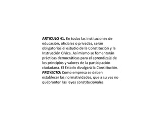 ARTICULO 41. En todas las instituciones de educación, oficiales o privadas, serán obligatorios el estudio de la Constitución y la Instrucción Cívica. Así mismo se fomentarán prácticas democráticas para el aprendizaje de los principios y valores de la participación ciudadana. El Estado divulgará la Constitución.PROYECTO: Como empresa se deben establecer las normatividades, que a su ves no quebranten las leyes constitucionales