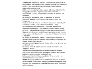 ARTICULO 42. La familia es el núcleo fundamental de la sociedad. Se constituye por vínculos naturales o jurídicos, por la decisión libre de un hombre y una mujer de contraer matrimonio o por la voluntad responsable de conformarla.El Estado y la sociedad garantizan la protección integral de la familia. La ley podrá determinar el patrimonio familiar inalienable e inembargable. La honra, la dignidad y la intimidad de la familia son inviolables.Las relaciones familiares se basan en la igualdad de derechos y deberes de la pareja y en el respeto recíproco entre todos sus integrantes.Cualquier forma de violencia en la familia se considera destructiva de su armonía y unidad, y será sancionada conforme a la ley.Los hijos habidos en el matrimonio o fuera de él, adoptados o procreados naturalmente o con asistencia científica, tienen iguales derechos y deberes. La ley reglamentará la progenitura responsable.La pareja tiene derecho a decidir libre y responsablemente el número de sus hijos, y deberá sostenerlos y educarlos mientras sean menores o impedidos.Las formas del matrimonio, la edad y capacidad para contraerlo, los deberes y derechos de los cónyuges, su separación y la disolución del vínculo, se rigen por la ley civil.Los matrimonios religiosos tendrán efectos civiles en los términos que establezca la ley.Los efectos civiles de todo matrimonio cesarán por divorcio con arreglo a la ley civil.También tendrán efectos civiles las sentencias de nulidad de los matrimonios religiosos dictadas por las autoridades de la respectiva religión, en los términos que establezca la ley.La ley determinará lo relativo al estado civil de las personas y los consiguientes derechos y deberes.PROYECTO: El lenguaje a utilizar es parte importante para la creación de un software, sus asociados, pueden unirse a varios creadores, para crear una sola empresa y sus ingresos económicos, serian patrimonio de los asociados.